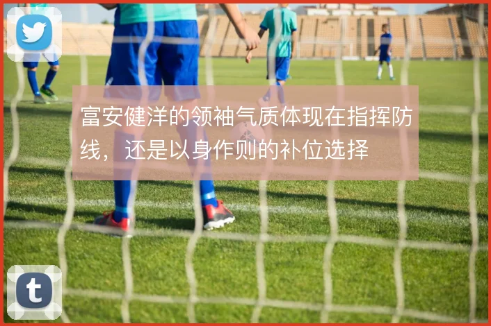 富安健洋的领袖气质体现在指挥防线,还是以身作则的补位选择