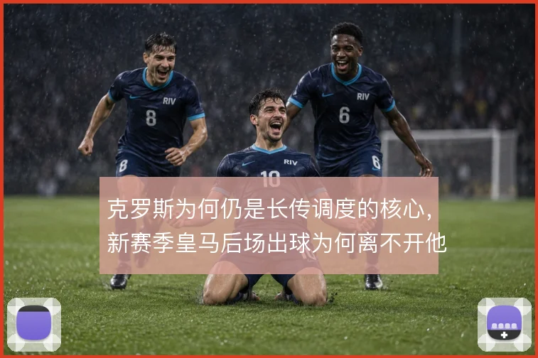 克罗斯为何仍是长传调度的核心,新赛季皇马后场出球为何离不开他