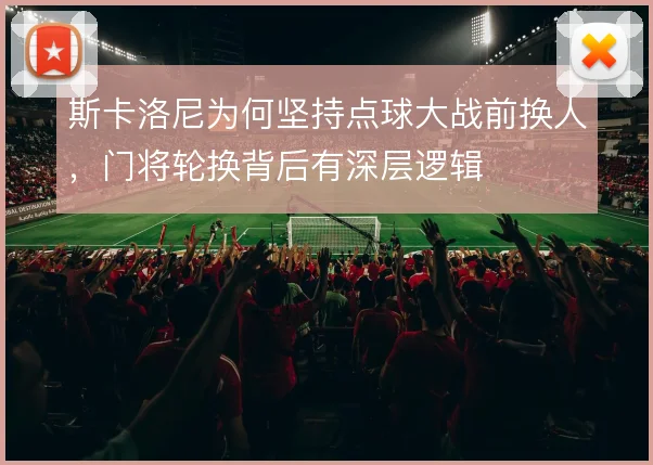 斯卡洛尼为何坚持点球大战前换人，门将轮换背后有深层逻辑