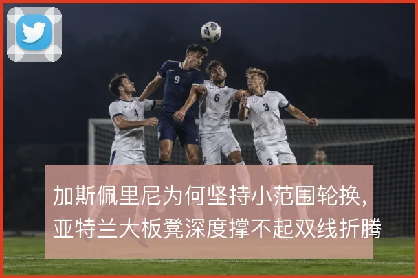 加斯佩里尼为何坚持小范围轮换，亚特兰大板凳深度撑不起双线折腾