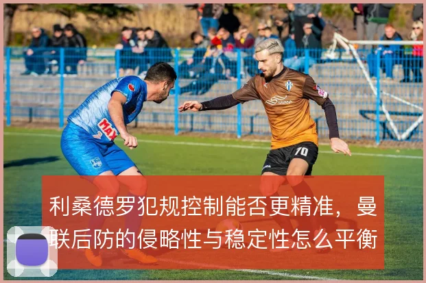 利桑德罗犯规控制能否更精准,曼联后防的侵略性与稳定性怎么平衡