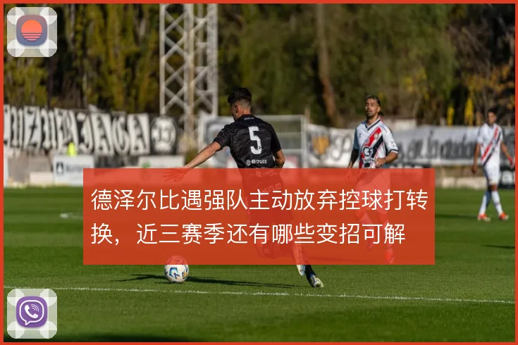 德泽尔比遇强队主动放弃控球打转换,近三赛季还有哪些变招可解