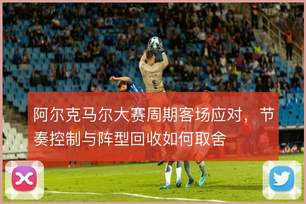 阿尔克马尔大赛周期客场应对，节奏控制与阵型回收如何取舍