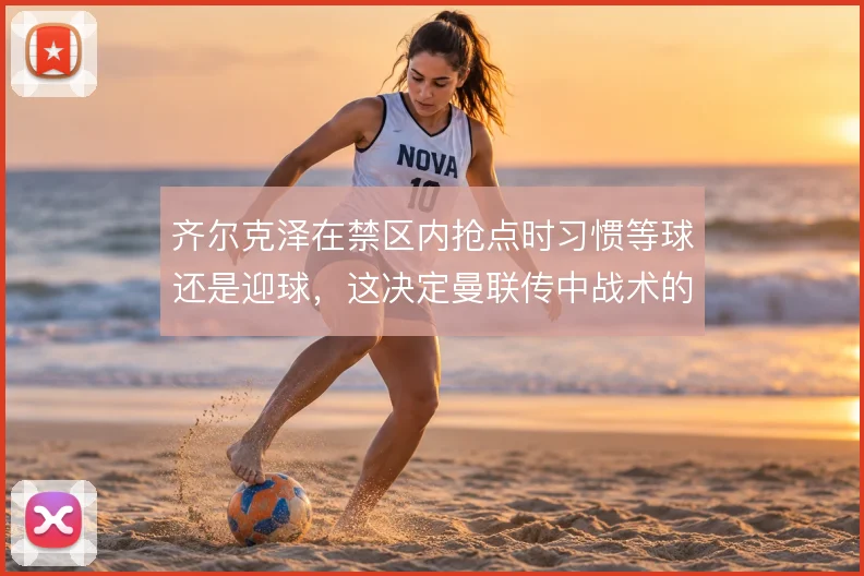 齐尔克泽在禁区内抢点时习惯等球还是迎球,这决定曼联传中战术的最终效率