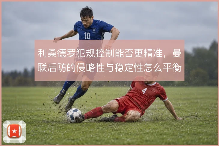 利桑德罗犯规控制能否更精准，曼联后防的侵略性与稳定性怎么平衡