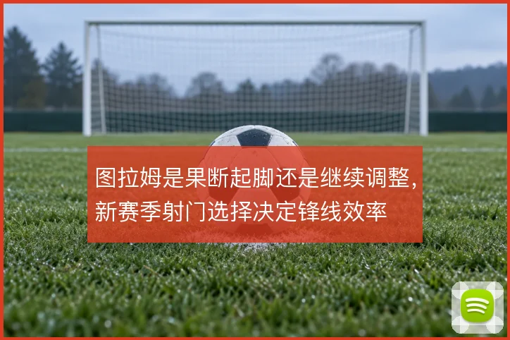 图拉姆是果断起脚还是继续调整，新赛季射门选择决定锋线效率