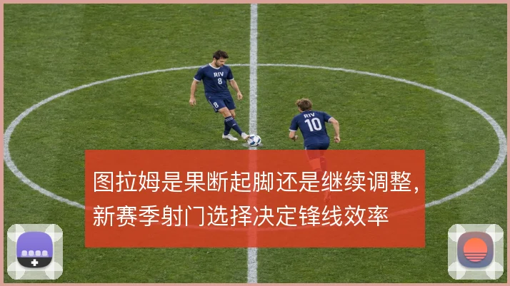 图拉姆是果断起脚还是继续调整，新赛季射门选择决定锋线效率