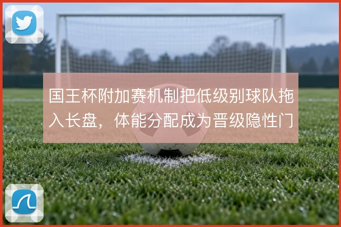 国王杯附加赛机制把低级别球队拖入长盘,体能分配成为晋级隐性门槛