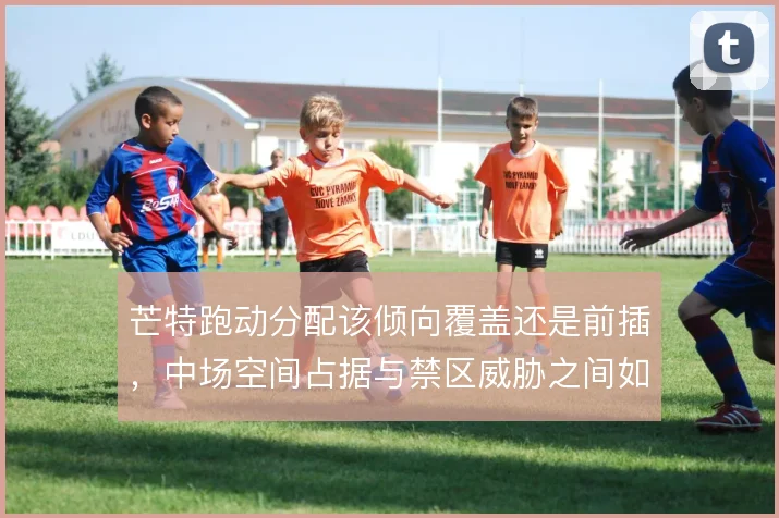 芒特跑动分配该倾向覆盖还是前插,中场空间占据与禁区威胁之间如何取舍