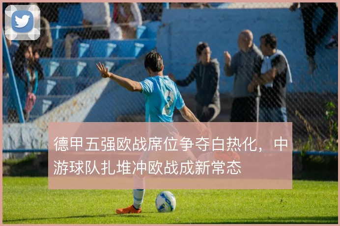 德甲五强欧战席位争夺白热化，中游球队扎堆冲欧战成新常态