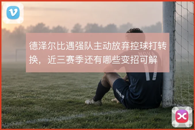 德泽尔比遇强队主动放弃控球打转换,近三赛季还有哪些变招可解