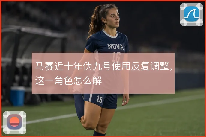 马赛近十年伪九号使用反复调整,这一角色怎么解