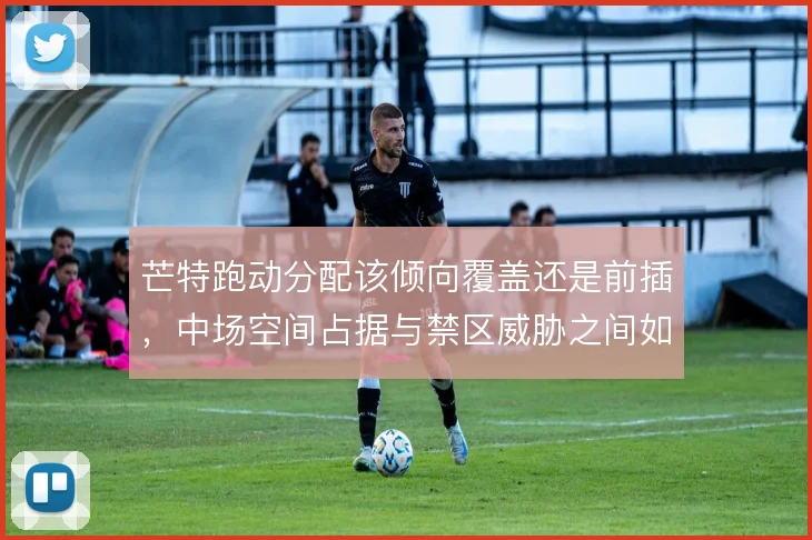 芒特跑动分配该倾向覆盖还是前插，中场空间占据与禁区威胁之间如何取舍