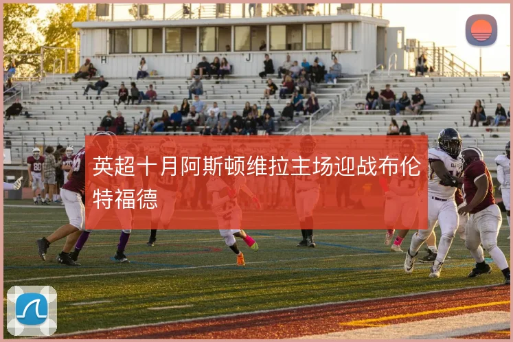英超十月阿斯顿维拉主场迎战布伦特福德