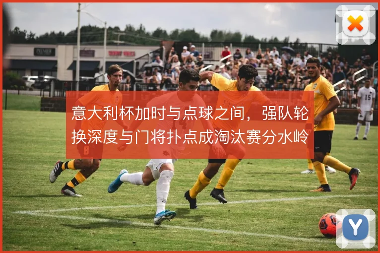 意大利杯加时与点球之间,强队轮换深度与门将扑点成淘汰赛分水岭