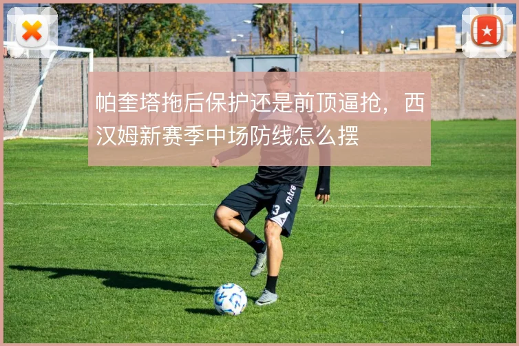 帕奎塔拖后保护还是前顶逼抢,西汉姆新赛季中场防线怎么摆