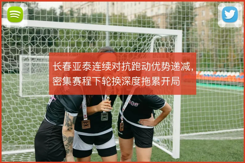 长春亚泰连续对抗跑动优势递减,密集赛程下轮换深度拖累开局