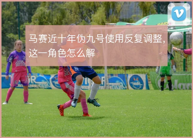 马赛近十年伪九号使用反复调整，这一角色怎么解