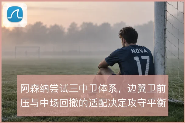 阿森纳尝试三中卫体系，边翼卫前压与中场回撤的适配决定攻守平衡